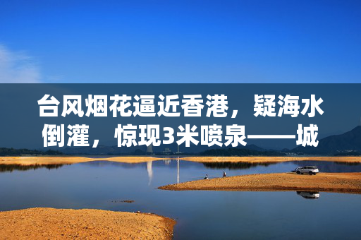 台风烟花逼近香港，疑海水倒灌，惊现3米喷泉——城市防灾的严峻考验与应对策略