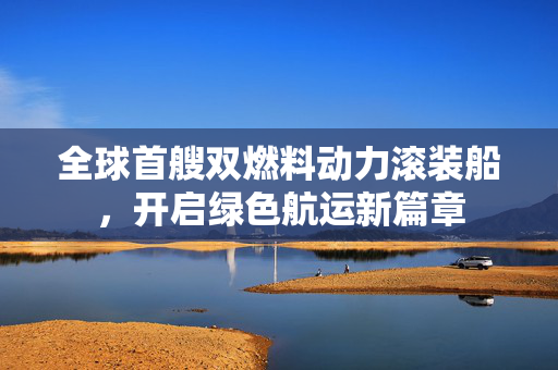全球首艘双燃料动力滚装船，开启绿色航运新篇章