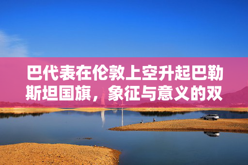 巴代表在伦敦上空升起巴勒斯坦国旗，象征与意义的双重奏鸣