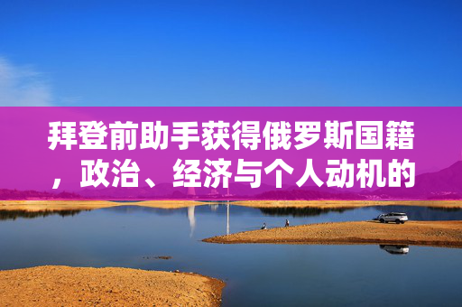 拜登前助手获得俄罗斯国籍，政治、经济与个人动机的交织