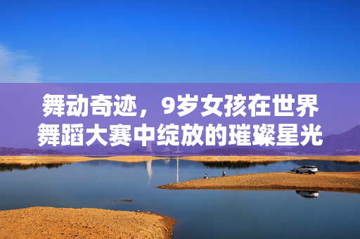 舞动奇迹，9岁女孩在世界舞蹈大赛中绽放的璀璨星光