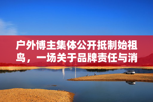 户外博主集体公开抵制始祖鸟，一场关于品牌责任与消费者权益的较量