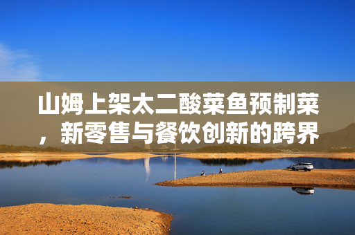 山姆上架太二酸菜鱼预制菜，新零售与餐饮创新的跨界融合