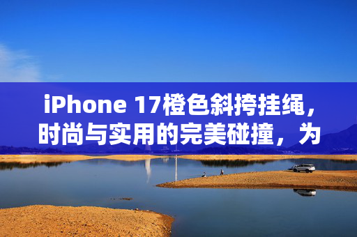 iPhone 17橙色斜挎挂绳，时尚与实用的完美碰撞，为何迅速卖断货？