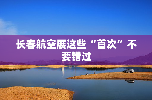 长春航空展这些“首次”不要错过