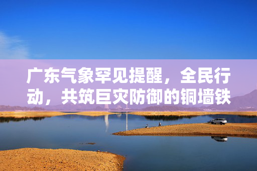 广东气象罕见提醒，全民行动，共筑巨灾防御的铜墙铁壁