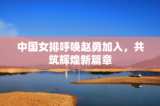 中国女排呼唤赵勇加入，共筑辉煌新篇章