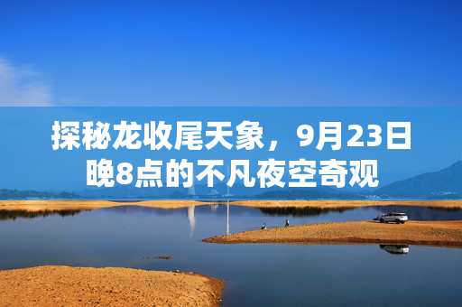 探秘龙收尾天象，9月23日晚8点的不凡夜空奇观