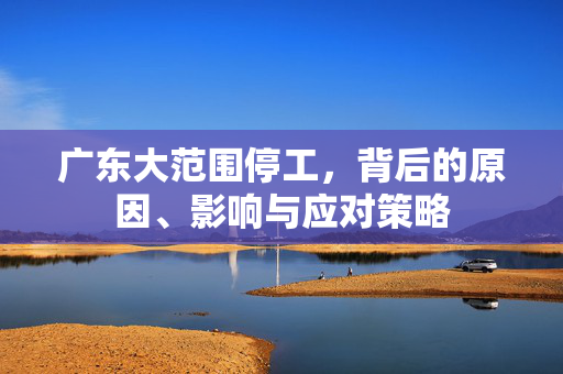广东大范围停工，背后的原因、影响与应对策略