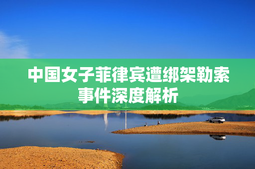 中国女子菲律宾遭绑架勒索事件深度解析