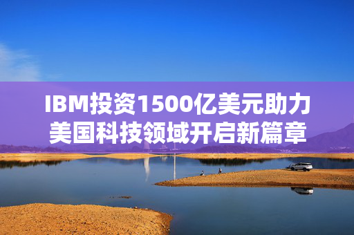 IBM投资1500亿美元助力美国科技领域开启新篇章