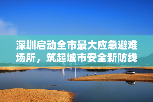 深圳启动全市最大应急避难场所，筑起城市安全新防线