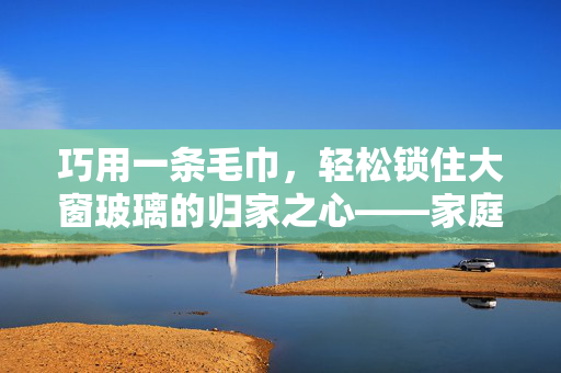 巧用一条毛巾，轻松锁住大窗玻璃的归家之心——家庭安全小妙招