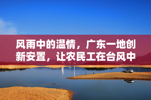 风雨中的温情，广东一地创新安置，让农民工在台风中安心——住进学校避风港