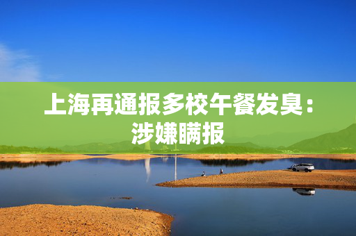 上海再通报多校午餐发臭：涉嫌瞒报