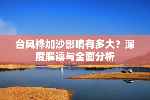 台风桦加沙影响有多大？深度解读与全面分析