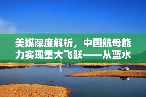 美媒深度解析，中国航母能力实现重大飞跃——从蓝水到深蓝的跨越
