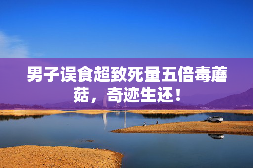 男子误食超致死量五倍毒蘑菇，奇迹生还！