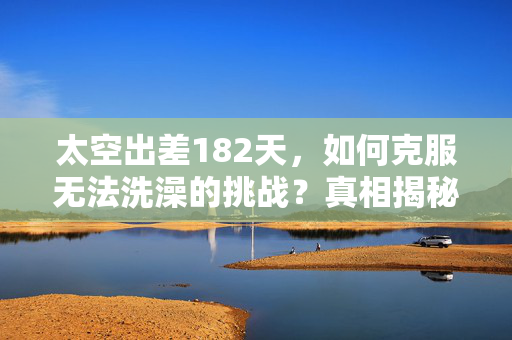 太空出差182天，如何克服无法洗澡的挑战？真相揭秘