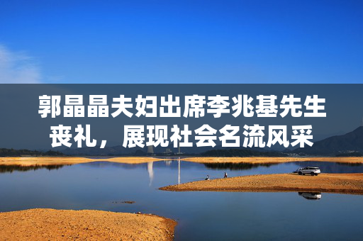 郭晶晶夫妇出席李兆基先生丧礼，展现社会名流风采