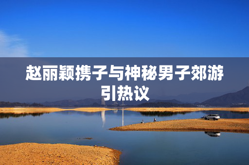 赵丽颖携子与神秘男子郊游引热议