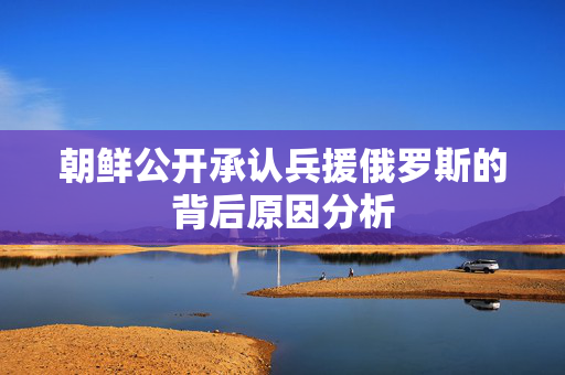 朝鲜公开承认兵援俄罗斯的背后原因分析