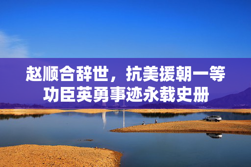 赵顺合辞世，抗美援朝一等功臣英勇事迹永载史册
