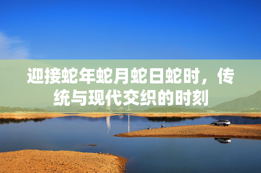 迎接蛇年蛇月蛇日蛇时，传统与现代交织的时刻