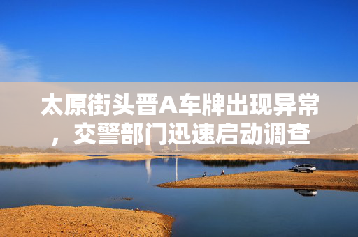 太原街头晋A车牌出现异常，交警部门迅速启动调查
