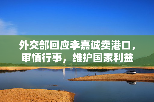 外交部回应李嘉诚卖港口，审慎行事，维护国家利益