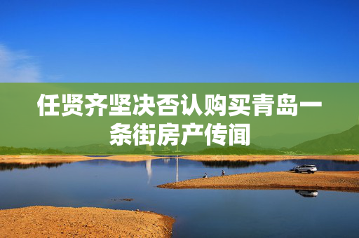 任贤齐坚决否认购买青岛一条街房产传闻
