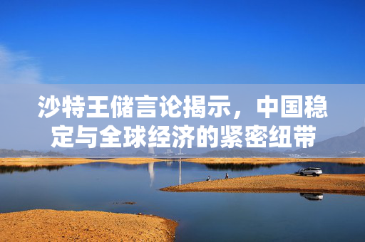 沙特王储言论揭示，中国稳定与全球经济的紧密纽带
