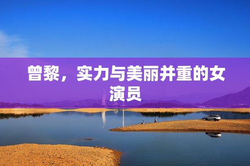 曾黎，实力与美丽并重的女演员