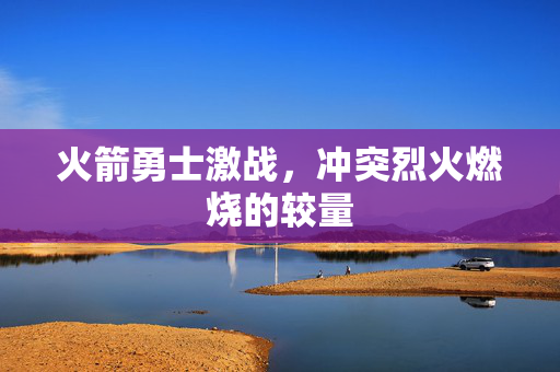 火箭勇士激战，冲突烈火燃烧的较量