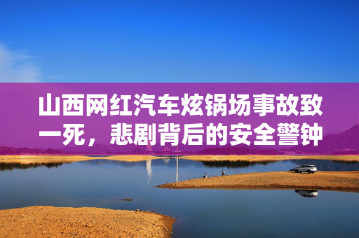 山西网红汽车炫锅场事故致一死，悲剧背后的安全警钟
