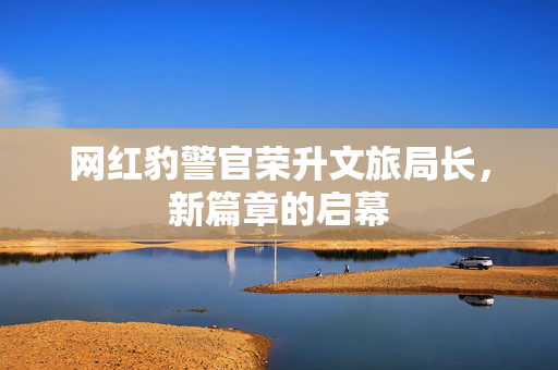 网红豹警官荣升文旅局长，新篇章的启幕