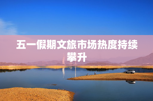 五一假期文旅市场热度持续攀升