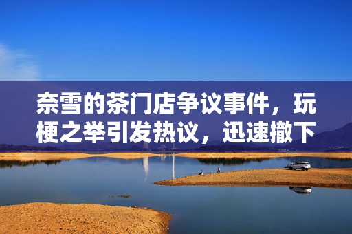 奈雪的茶门店争议事件，玩梗之举引发热议，迅速撤下相关内容以平息风波