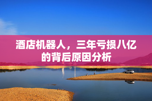 酒店机器人，三年亏损八亿的背后原因分析