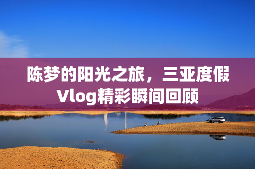 陈梦的阳光之旅，三亚度假Vlog精彩瞬间回顾