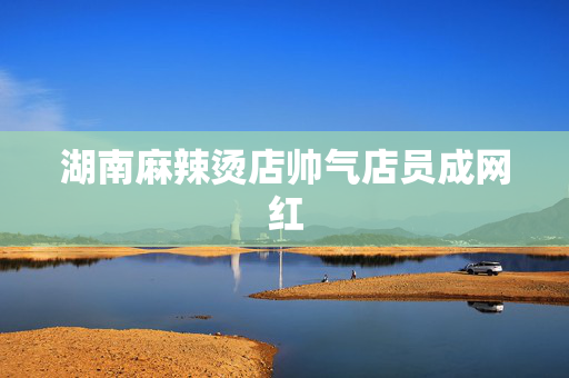 湖南麻辣烫店帅气店员成网红