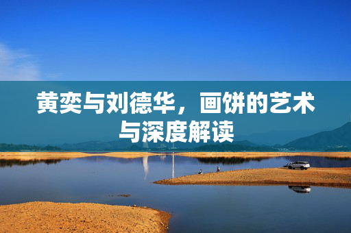 黄奕与刘德华，画饼的艺术与深度解读