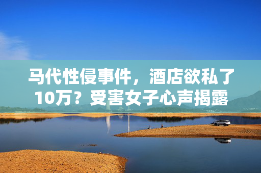 马代性侵事件，酒店欲私了10万？受害女子心声揭露
