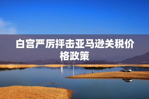 白宫严厉抨击亚马逊关税价格政策