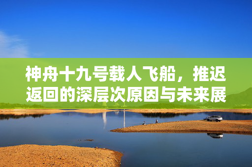 神舟十九号载人飞船，推迟返回的深层次原因与未来展望