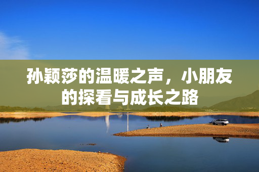 孙颖莎的温暖之声，小朋友的探看与成长之路