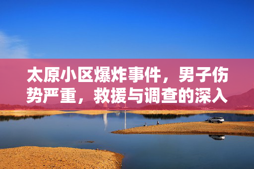 太原小区爆炸事件，男子伤势严重，救援与调查的深入探究