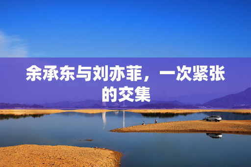 余承东与刘亦菲，一次紧张的交集