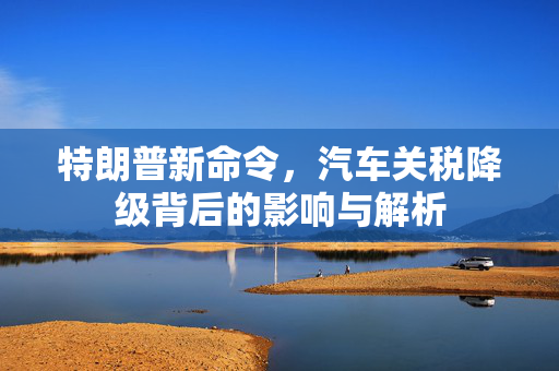 特朗普新命令，汽车关税降级背后的影响与解析