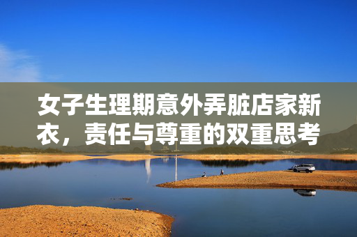 女子生理期意外弄脏店家新衣，责任与尊重的双重思考